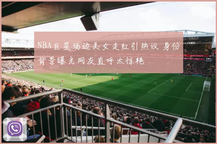 NBA巨星场边美女走红引热议 身份背景曝光网友直呼太惊艳