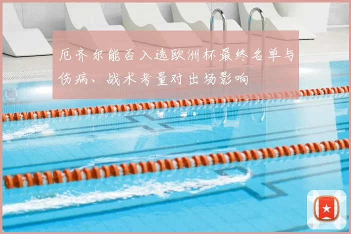 厄齐尔能否入选欧洲杯最终名单与伤病、战术考量对出场影响