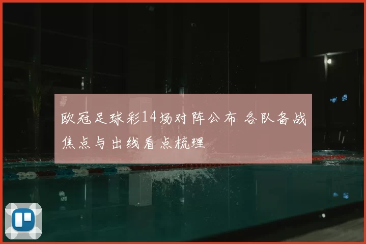欧冠足球彩14场对阵公布 各队备战焦点与出线看点梳理