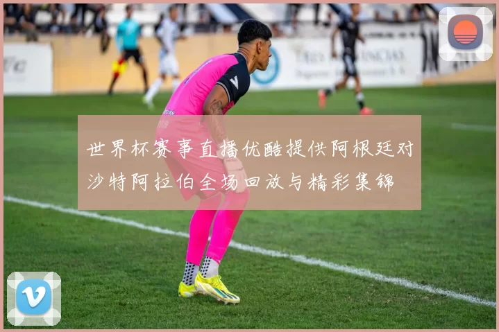 世界杯赛事直播优酷提供阿根廷对沙特阿拉伯全场回放与精彩集锦