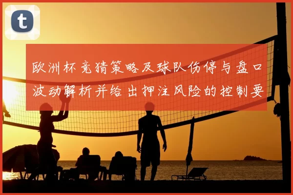 欧洲杯竞猜策略及球队伤停与盘口波动解析并给出押注风险的控制要点