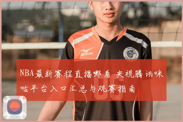 NBA最新赛程直播哪看 央视腾讯咪咕平台入口汇总与观赛指南