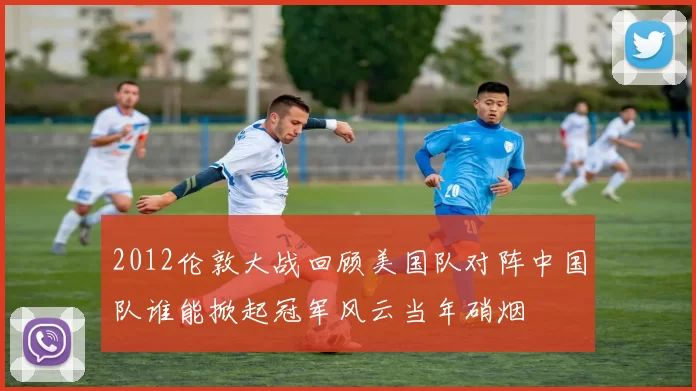 2012伦敦大战回顾美国队对阵中国队谁能掀起冠军风云当年硝烟