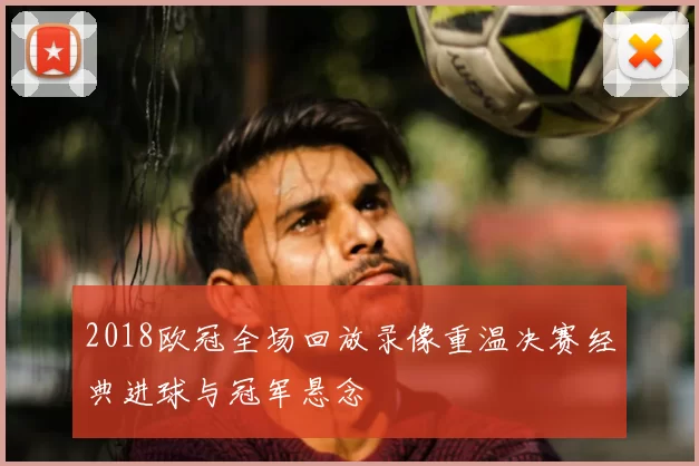 2018欧冠全场回放录像重温决赛经典进球与冠军悬念