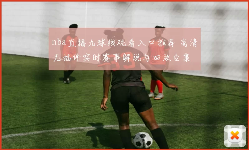 nba直播九球线观看入口推荐 高清无插件实时赛事解说与回放合集