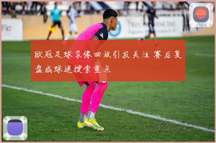欧冠足球录像回放引发关注 赛后复盘成球迷搜索重点