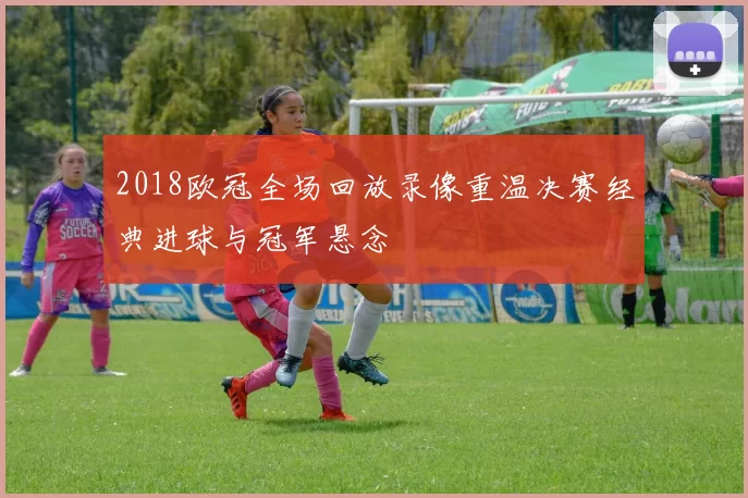 2018欧冠全场回放录像重温决赛经典进球与冠军悬念