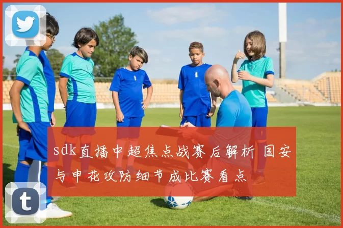 sdk直播中超焦点战赛后解析 国安与申花攻防细节成比赛看点