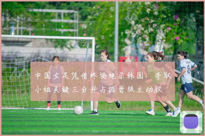 中国女足凭借终场绝杀韩国，夺取小组关键三分并占据晋级主动权