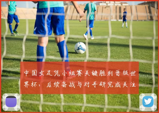中国女足凭小组赛关键胜利晋级世界杯，后续备战与对手研究成关注点