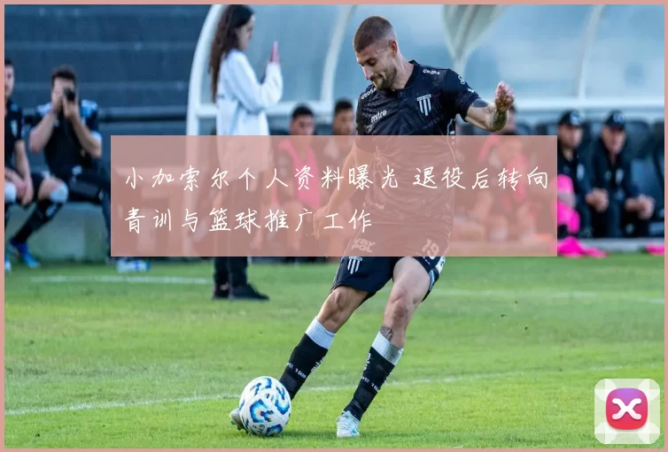 小加索尔个人资料曝光 退役后转向青训与篮球推广工作