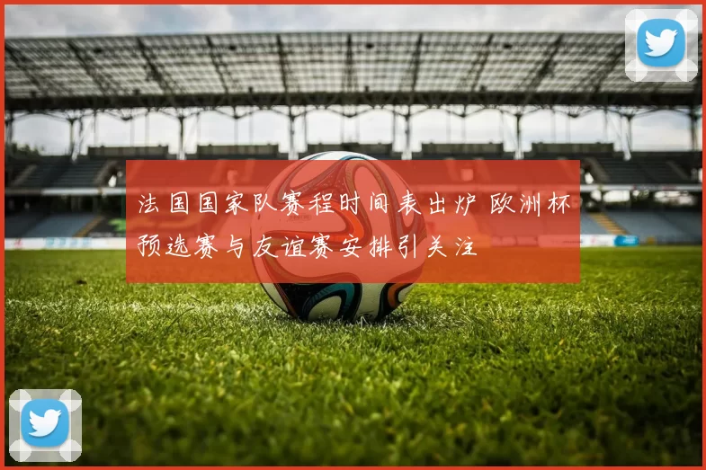 法国国家队赛程时间表出炉 欧洲杯预选赛与友谊赛安排引关注