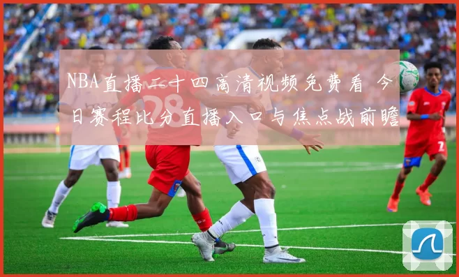 NBA直播二十四高清视频免费看 今日赛程比分直播入口与焦点战前瞻