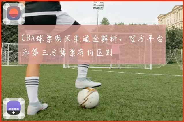 CBA球票购买渠道全解析，官方平台和第三方售票有何区别