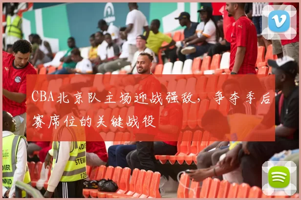 CBA北京队主场迎战强敌,争夺季后赛席位的关键战役