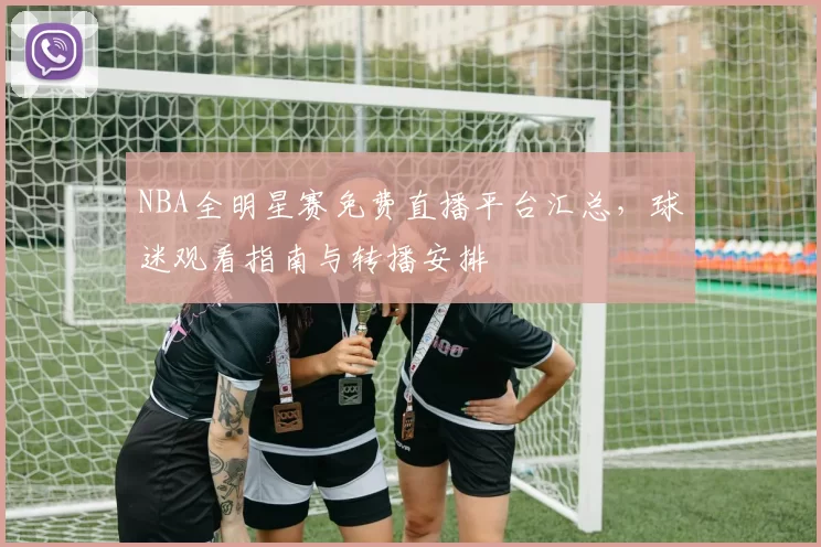 NBA全明星赛免费直播平台汇总，球迷观看指南与转播安排