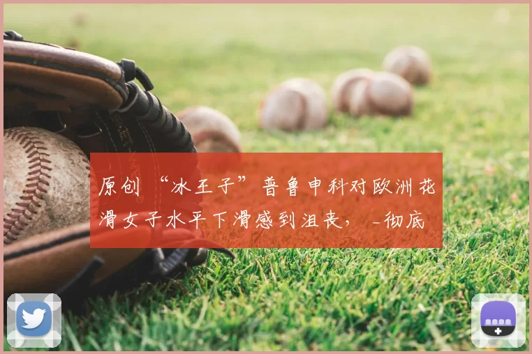 原创 “冰王子”普鲁申科对欧洲花滑女子水平下滑感到沮丧, _彻底衰退_