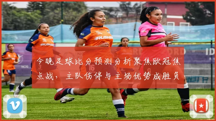 今晚足球比分预测分析聚焦欧冠焦点战，主队伤停与主场优势成胜负关键