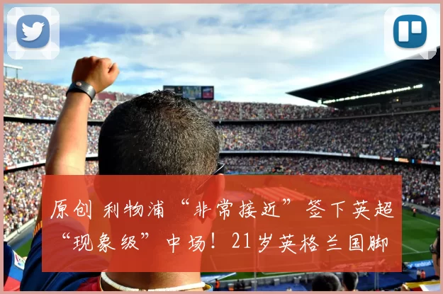 原创 利物浦“非常接近”签下英超“现象级”中场！21岁英格兰国脚成红军重磅引援目标