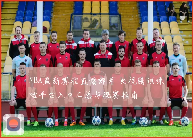 NBA最新赛程直播哪看 央视腾讯咪咕平台入口汇总与观赛指南
