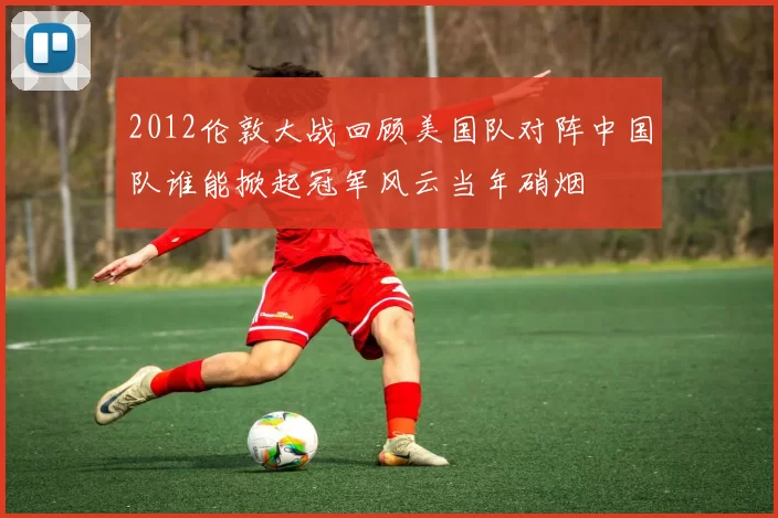 2012伦敦大战回顾美国队对阵中国队谁能掀起冠军风云当年硝烟