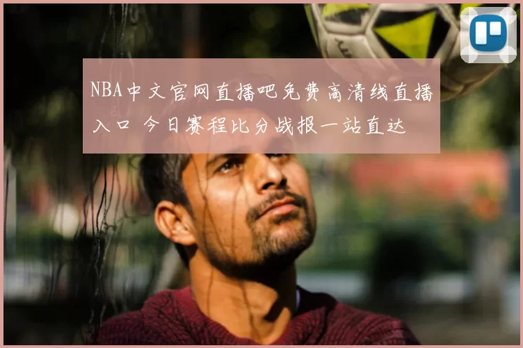 NBA中文官网直播吧免费高清线直播入口 今日赛程比分战报一站直达