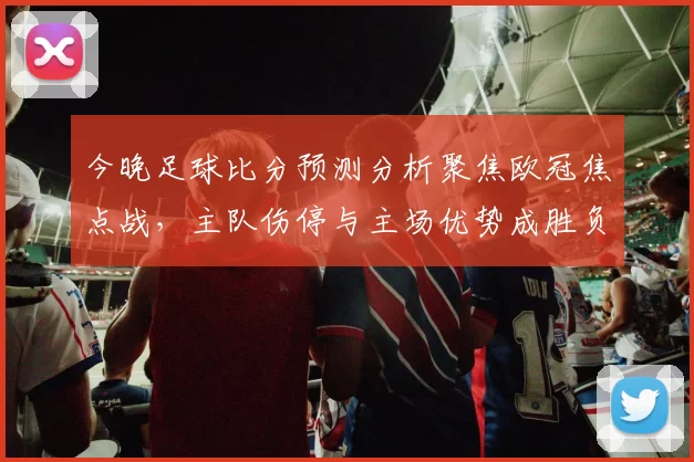 今晚足球比分预测分析聚焦欧冠焦点战，主队伤停与主场优势成胜负关键