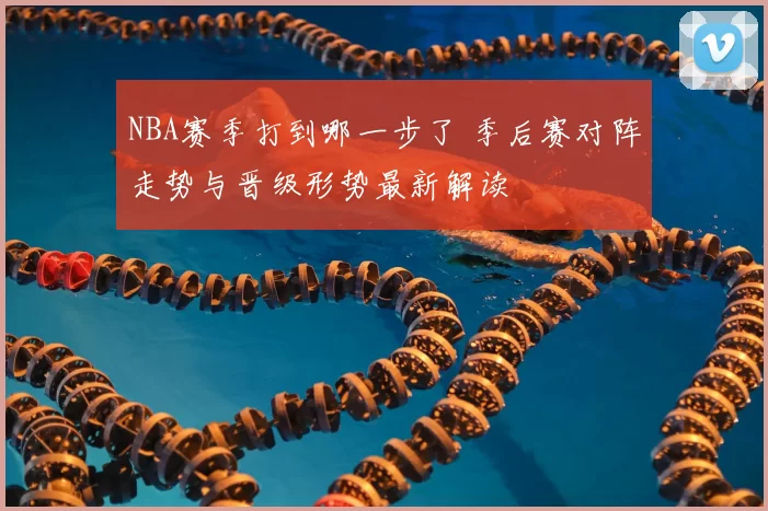 NBA赛季打到哪一步了 季后赛对阵走势与晋级形势最新解读