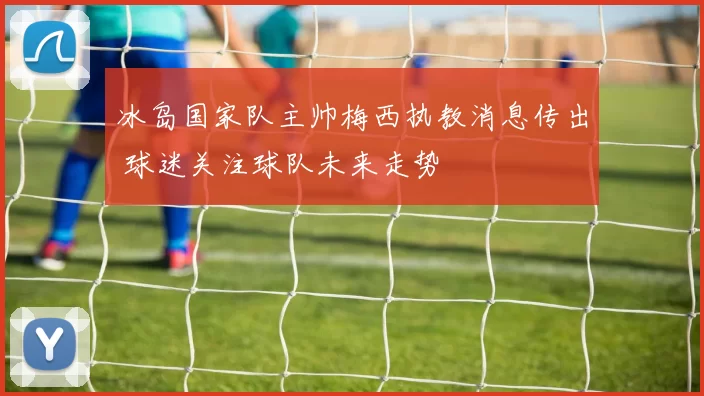 冰岛国家队主帅梅西执教消息传出 球迷关注球队未来走势