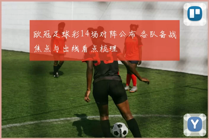 欧冠足球彩14场对阵公布 各队备战焦点与出线看点梳理