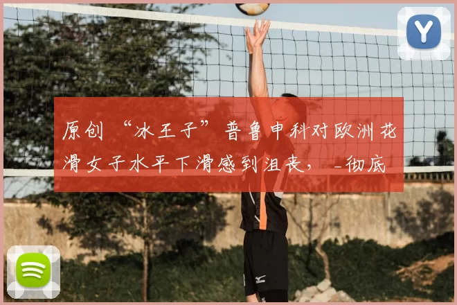 原创 “冰王子”普鲁申科对欧洲花滑女子水平下滑感到沮丧, _彻底衰退_