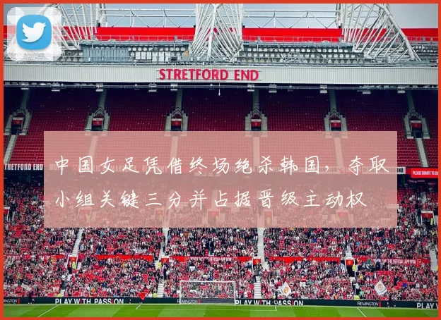 中国女足凭借终场绝杀韩国，夺取小组关键三分并占据晋级主动权