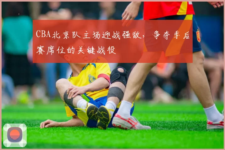 CBA北京队主场迎战强敌，争夺季后赛席位的关键战役