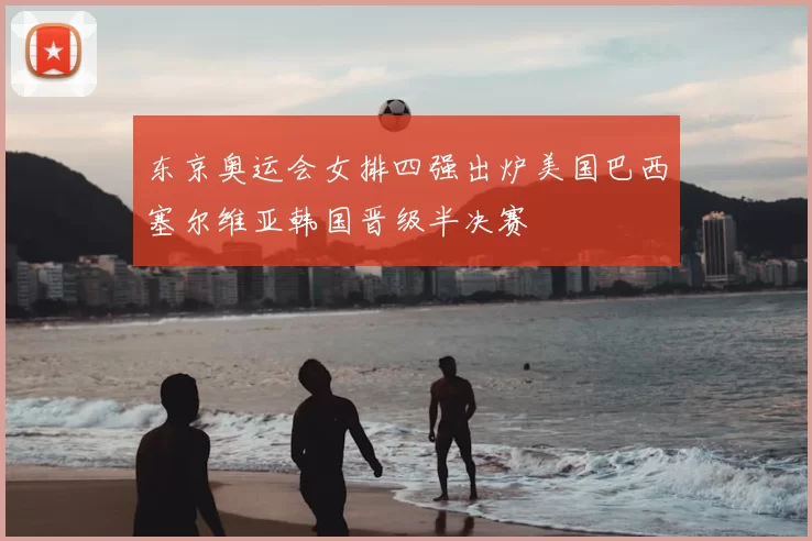 东京奥运会女排四强出炉美国巴西塞尔维亚韩国晋级半决赛