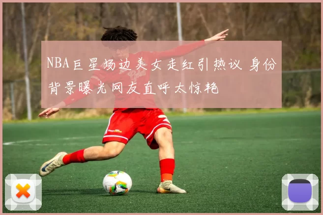 NBA巨星场边美女走红引热议 身份背景曝光网友直呼太惊艳