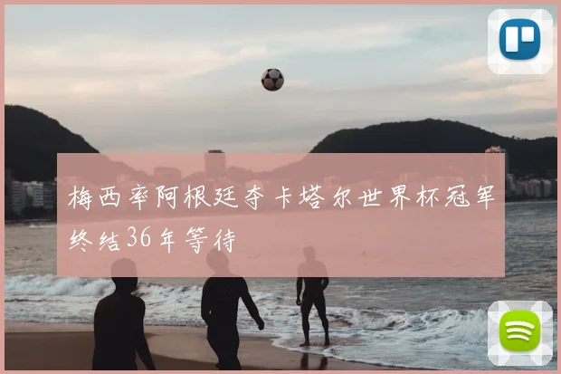 梅西率阿根廷夺卡塔尔世界杯冠军终结36年等待
