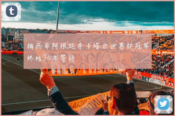 梅西率阿根廷夺卡塔尔世界杯冠军终结36年等待