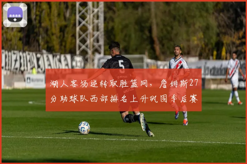 湖人客场逆转取胜篮网，詹姆斯27分助球队西部排名上升巩固季后赛形势