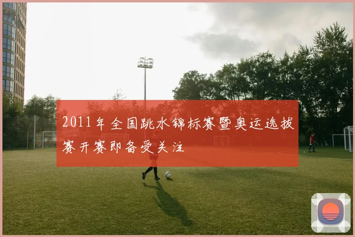 2011年全国跳水锦标赛暨奥运选拔赛开赛即备受关注