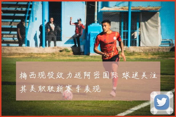 梅西现役效力迈阿密国际 球迷关注其美职联新赛季表现