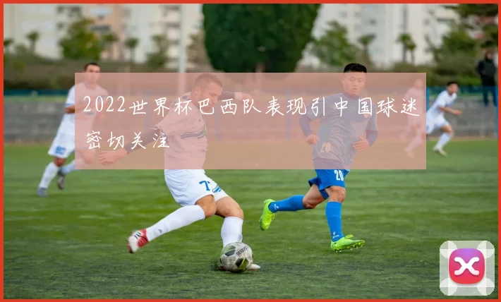 2022世界杯巴西队表现引中国球迷密切关注