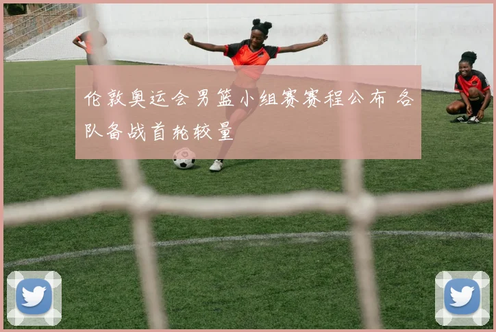 伦敦奥运会男篮小组赛赛程公布 各队备战首轮较量