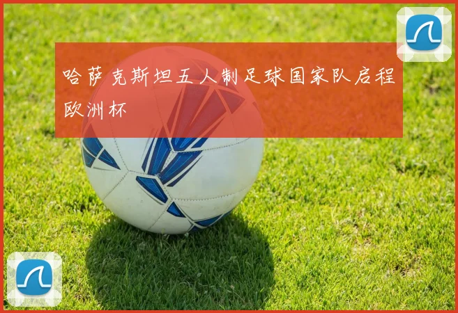 哈萨克斯坦五人制足球国家队启程欧洲杯