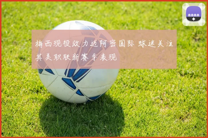 梅西现役效力迈阿密国际 球迷关注其美职联新赛季表现